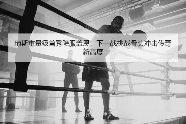 琼斯重量级首秀降服盖恩，下一战挑战骨头冲击传奇新高度