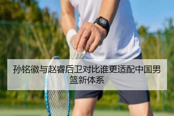 孙铭徽与赵睿后卫对比谁更适配中国男篮新体系