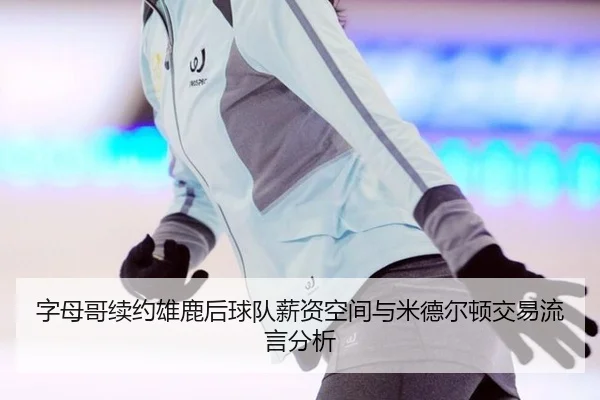字母哥续约雄鹿后球队薪资空间与米德尔顿交易流言分析